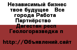 Независимый бизнес-твое будущее - Все города Работа » Партнёрство   . Дагестан респ.,Геологоразведка п.